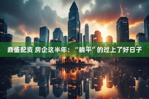 鼎盛配资 房企这半年：“躺平”的过上了好日子