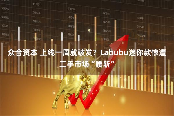 众合资本 上线一周就破发？Labubu迷你款惨遭二手市场“腰斩”