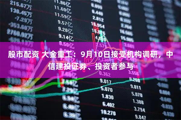股市配资 大金重工：9月10日接受机构调研，中信建投证券、投资者参与