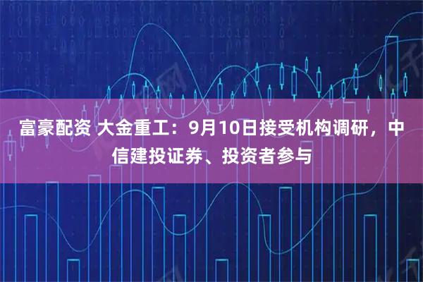 富豪配资 大金重工：9月10日接受机构调研，中信建投证券、投资者参与
