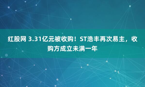 红股网 3.31亿元被收购！ST浩丰再次易主，收购方成立未满一年