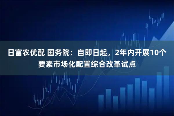 日富农优配 国务院：自即日起，2年内开展10个要素市场化配置综合改革试点