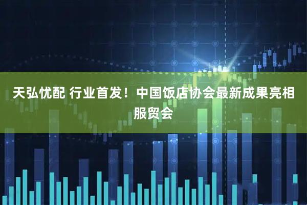 天弘忧配 行业首发！中国饭店协会最新成果亮相服贸会