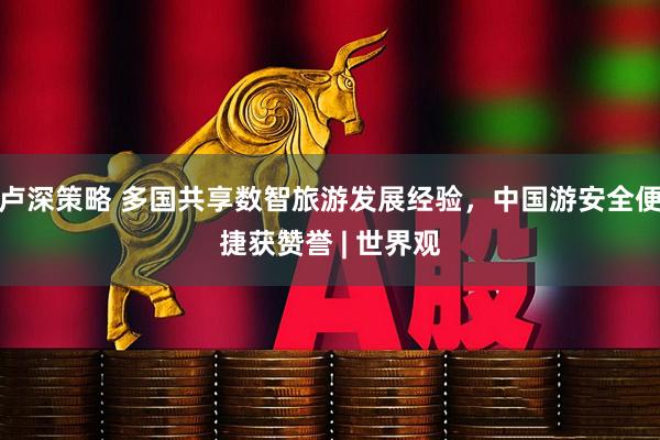 卢深策略 多国共享数智旅游发展经验，中国游安全便捷获赞誉 | 世界观