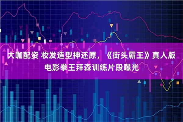 大咖配资 妆发造型神还原，《街头霸王》真人版电影拳王拜森训练片段曝光