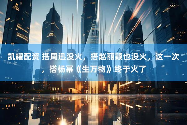凯耀配资 搭周迅没火，搭赵丽颖也没火，这一次，搭杨幂《生万物》终于火了