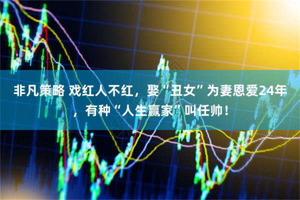 非凡策略 戏红人不红，娶“丑女”为妻恩爱24年，有种“人生赢家”叫任帅！
