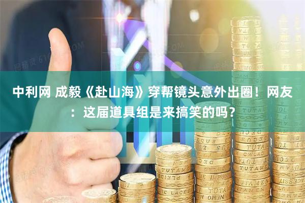 中利网 成毅《赴山海》穿帮镜头意外出圈！网友：这届道具组是来搞笑的吗？