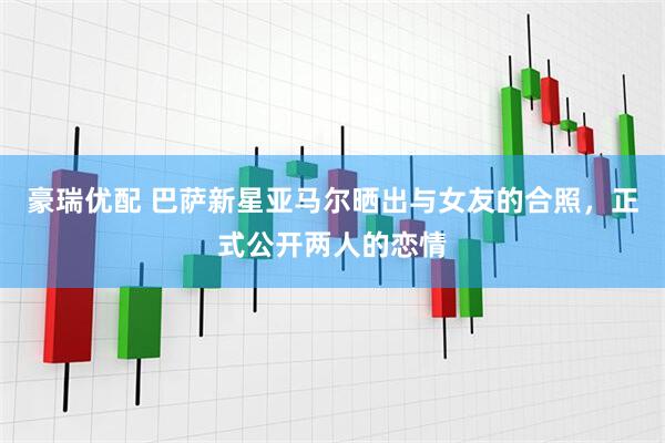 豪瑞优配 巴萨新星亚马尔晒出与女友的合照，正式公开两人的恋情