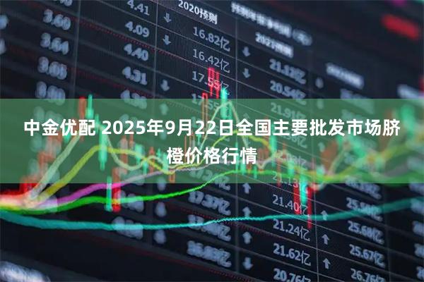 中金优配 2025年9月22日全国主要批发市场脐橙价格行情