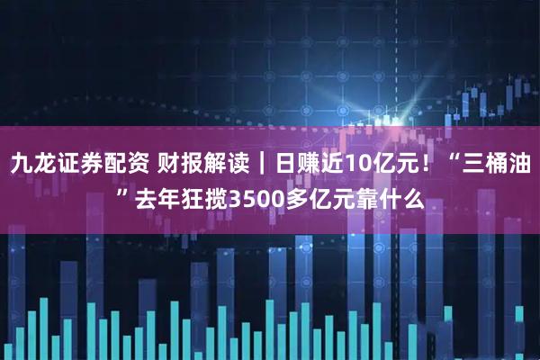 九龙证券配资 财报解读｜日赚近10亿元！“三桶油”去年狂揽3500多亿元靠什么