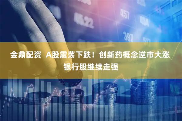 金鼎配资  A股震荡下跌！创新药概念逆市大涨 银行股继续走强