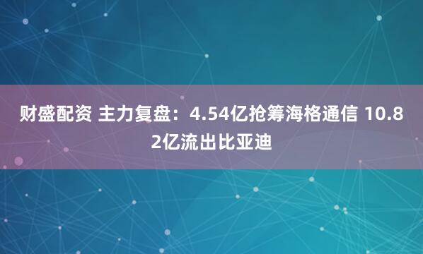财盛配资 主力复盘：4.54亿抢筹海格通信 10.82亿流出比亚迪