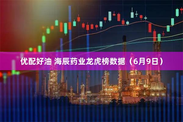 优配好油 海辰药业龙虎榜数据（6月9日）