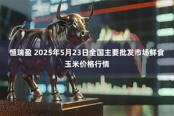 恒瑞盈 2025年5月23日全国主要批发市场鲜食玉米价格行情