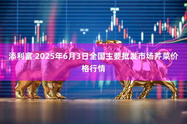 添利富 2025年6月3日全国主要批发市场芹菜价格行情