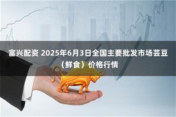 富兴配资 2025年6月3日全国主要批发市场芸豆（鲜食）价格行情