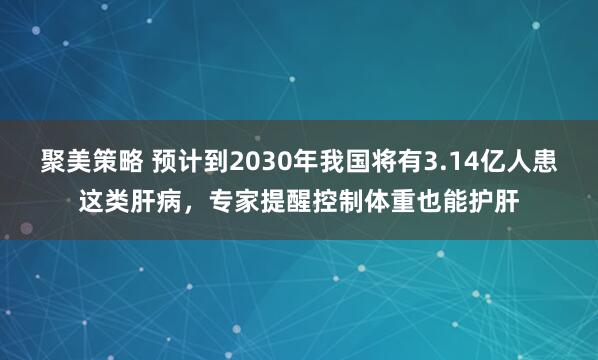 聚美策略 预计到2030年我国将有3.14亿人患这类肝病，专家提醒控制体重也能护肝