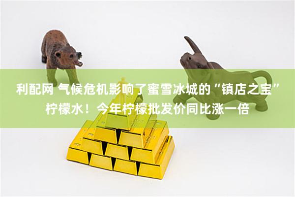 利配网 气候危机影响了蜜雪冰城的“镇店之宝”柠檬水！今年柠檬批发价同比涨一倍