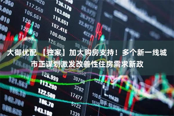 大御优配 【独家】加大购房支持！多个新一线城市正谋划激发改善性住房需求新政