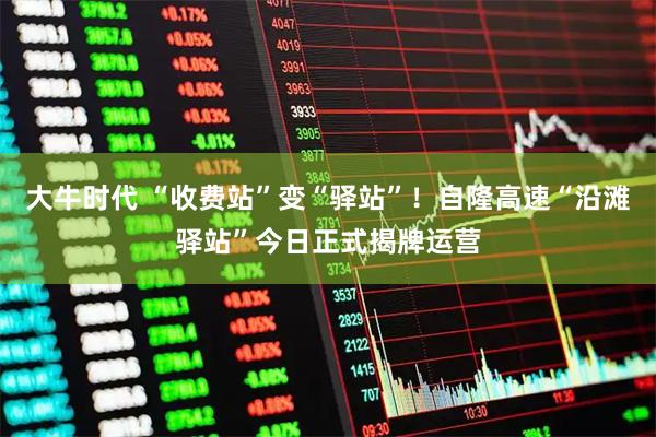 大牛时代 “收费站”变“驿站”！自隆高速“沿滩驿站”今日正式揭牌运营