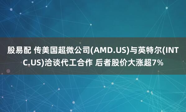 股易配 传美国超微公司(AMD.US)与英特尔(INTC.US)洽谈代工合作 后者股价大涨超7%