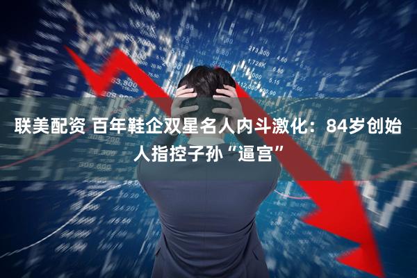 联美配资 百年鞋企双星名人内斗激化：84岁创始人指控子孙“逼宫”