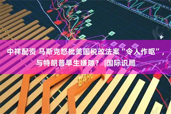 中祥配资 马斯克怒批美国税改法案“令人作呕”，与特朗普早生嫌隙？ |国际识局