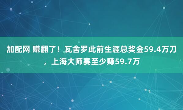 加配网 赚翻了！瓦舍罗此前生涯总奖金59.4万刀，上海大师赛至少赚59.7万