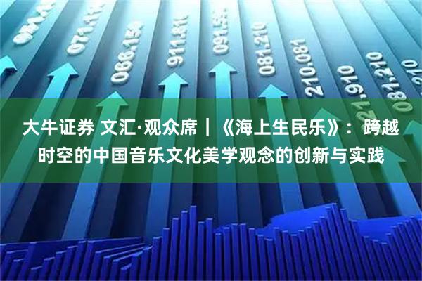 大牛证券 文汇·观众席|《海上生民乐》:跨越时空的中国音乐文化美学观念的创新与实践