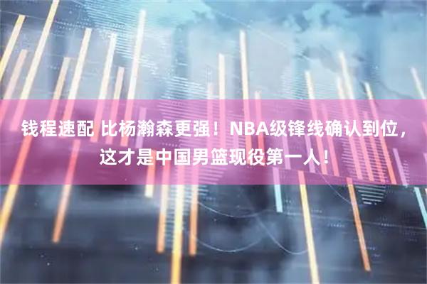 钱程速配 比杨瀚森更强!NBA级锋线确认到位,这才是中国男篮现役第一人!