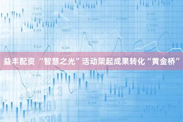 益丰配资 “智慧之光”活动架起成果转化“黄金桥”