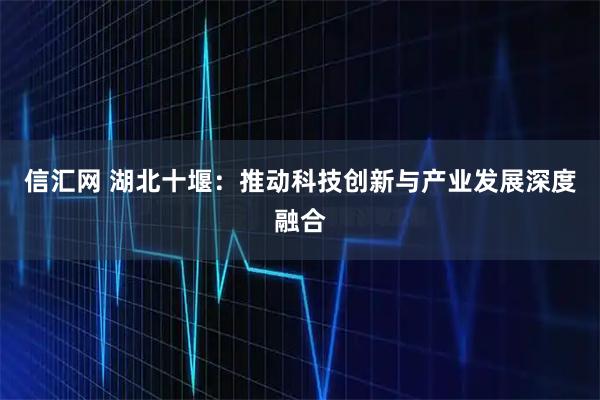 信汇网 湖北十堰:推动科技创新与产业发展深度融合
