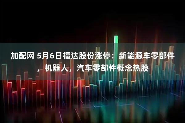 加配网 5月6日福达股份涨停：新能源车零部件，机器人，汽车零部件概念热股