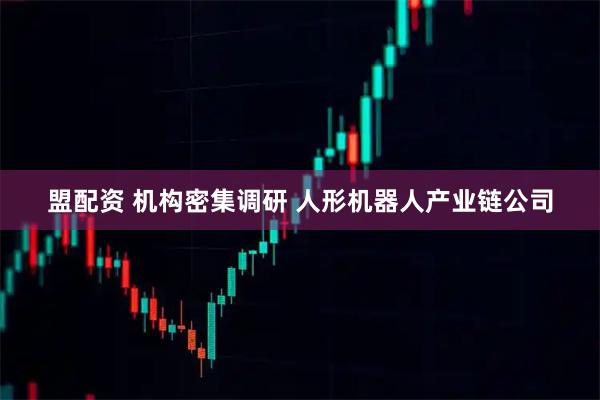 盟配资 机构密集调研 人形机器人产业链公司