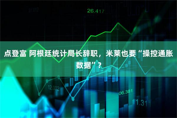 点登富 阿根廷统计局长辞职，米莱也要“操控通胀数据”？