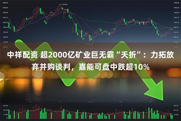 中祥配资 超2000亿矿业巨无霸“夭折”：力拓放弃并购谈判，嘉能可盘中跌超10%