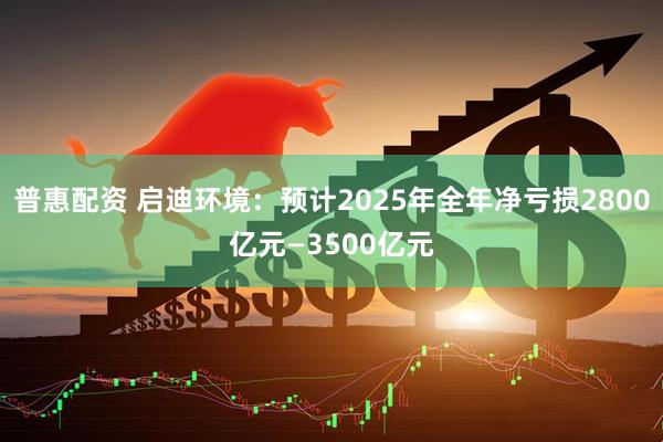 普惠配资 启迪环境：预计2025年全年净亏损2800亿元—3500亿元