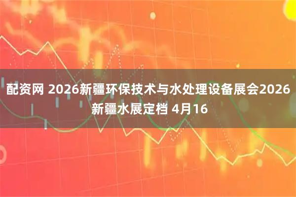 配资网 2026新疆环保技术与水处理设备展会2026 新疆水展定档 4月16