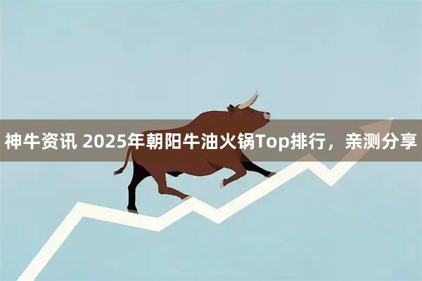 神牛资讯 2025年朝阳牛油火锅Top排行，亲测分享