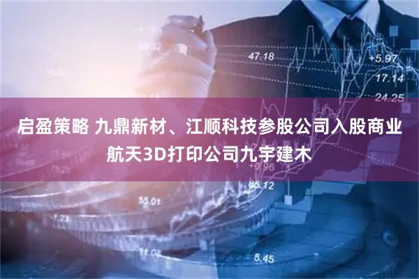 启盈策略 九鼎新材、江顺科技参股公司入股商业航天3D打印公司九宇建木