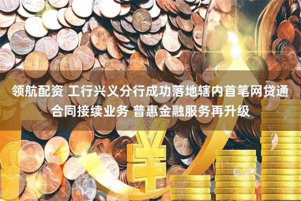 领航配资 工行兴义分行成功落地辖内首笔网贷通合同接续业务 普惠金融服务再升级
