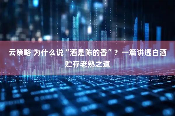云策略 为什么说“酒是陈的香”？一篇讲透白酒贮存老熟之道