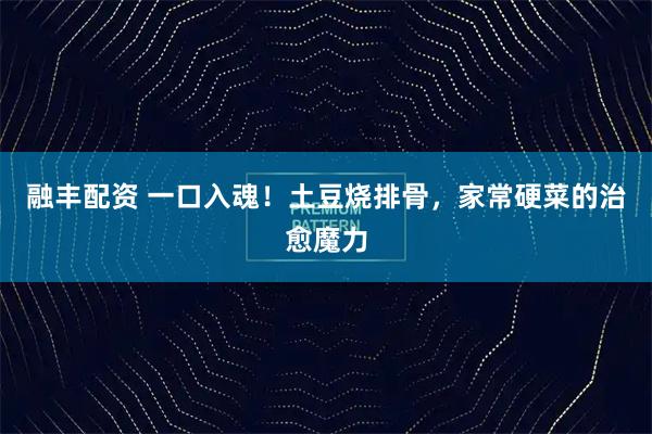 融丰配资 一口入魂！土豆烧排骨，家常硬菜的治愈魔力