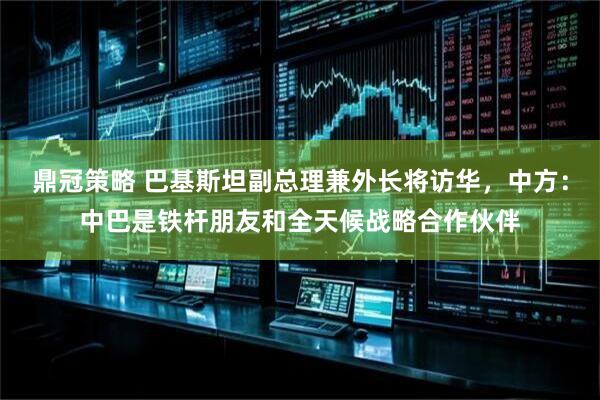鼎冠策略 巴基斯坦副总理兼外长将访华，中方：中巴是铁杆朋友和全天候战略合作伙伴