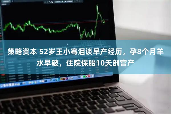 策略资本 52岁王小骞泪谈早产经历，孕8个月羊水早破，住院保胎10天剖宫产