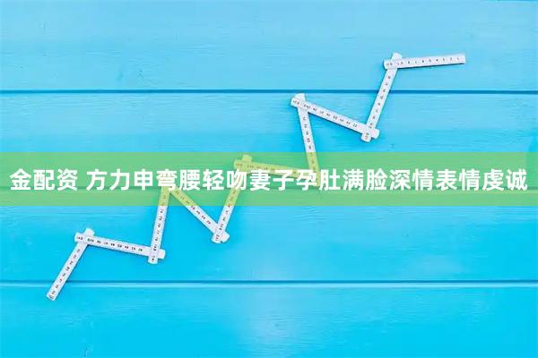 金配资 方力申弯腰轻吻妻子孕肚满脸深情表情虔诚
