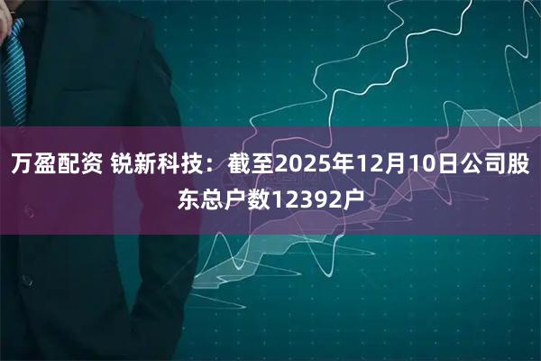 万盈配资 锐新科技：截至2025年12月10日公司股东总户数12392户
