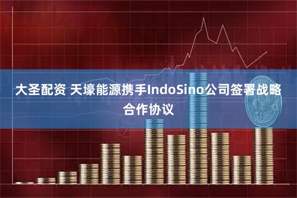 大圣配资 天壕能源携手IndoSino公司签署战略合作协议