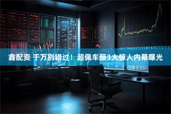 鑫配资 千万别错过！超佩车膜3大惊人内幕曝光